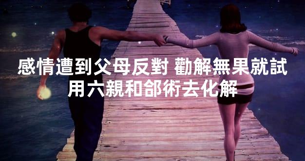 感情遭到父母反對 勸解無果就試用六親和郃術去化解